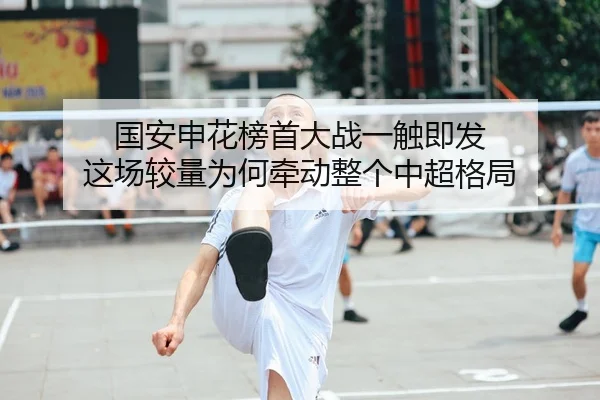 国安申花榜首大战一触即发 这场较量为何牵动整个中超格局（kaiyun）